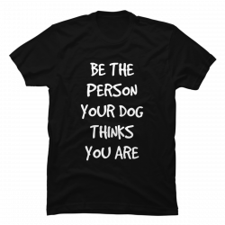 be the person your dog thinks you are shirt